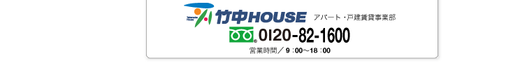 お問い合わせ 株式会社竹中HOUSE アパート・戸建賃貸事業部 フリーダイヤル　0120-82-1600 営業時間／9：00〜18：00 